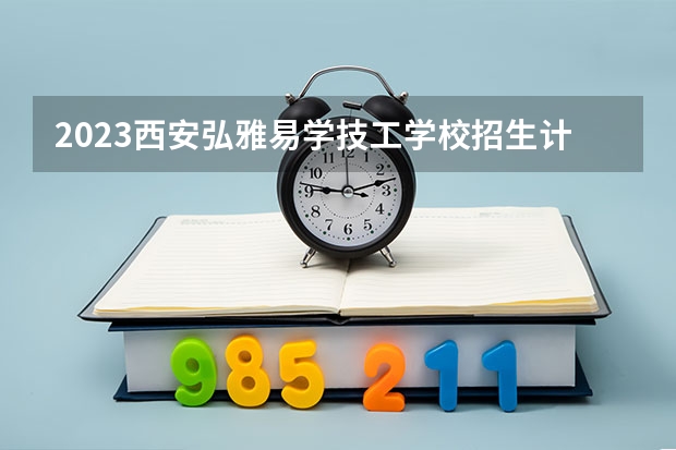 2023西安弘雅易学技工学校招生计划 招生人数是多少(附要求、条件、对象)