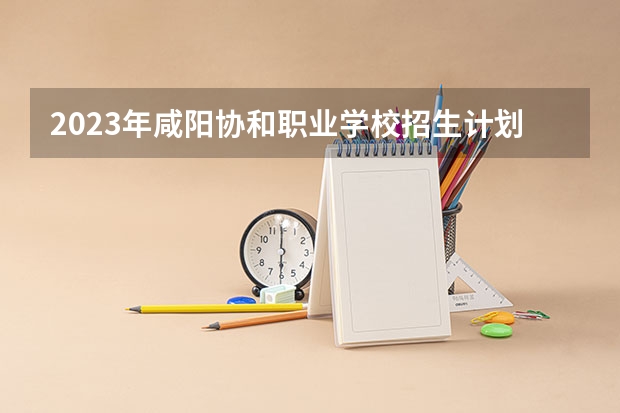2023年咸阳协和职业学校招生计划