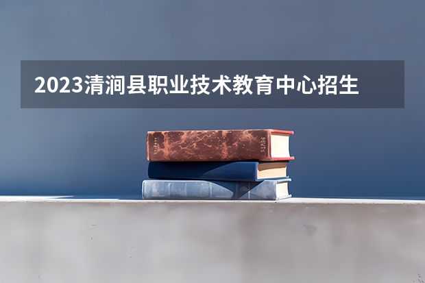 2023清涧县职业技术教育中心招生计划 招生人数是多少(附要求、条件、对象)
