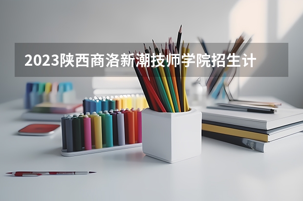 2023陕西商洛新潮技师学院招生计划 招生人数是多少(附要求、条件、对象)