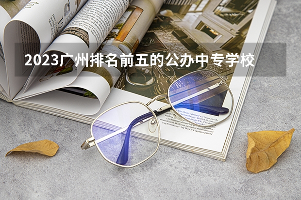 2023广州排名前五的公办中专学校名单