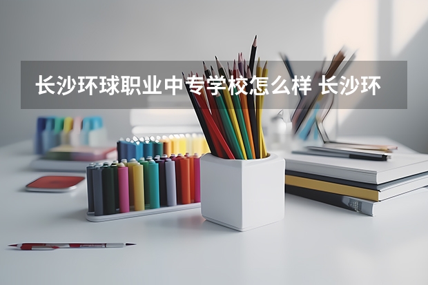 长沙环球职业中专学校怎么样 长沙环球职业中专学校开学时间