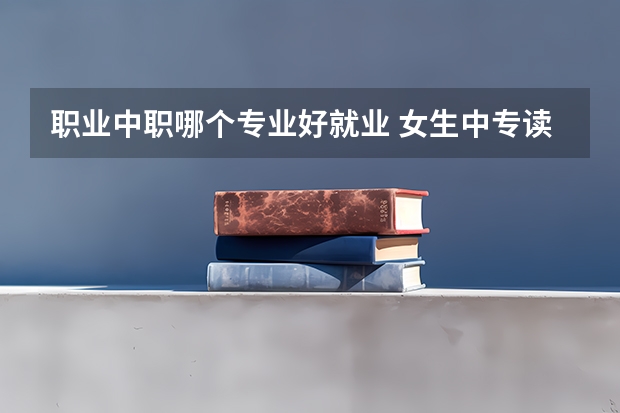 职业中职哪个专业好就业 女生中专读什么专业比较好