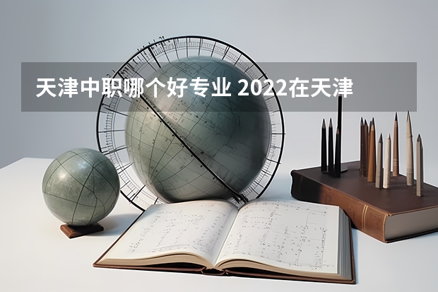 天津中职哪个好专业 2022在天津中专技校学什么专业前景好？