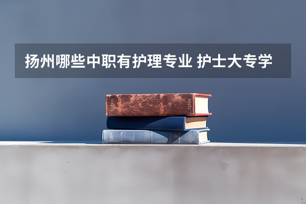 扬州哪些中职有护理专业 护士大专学校有哪些专业？