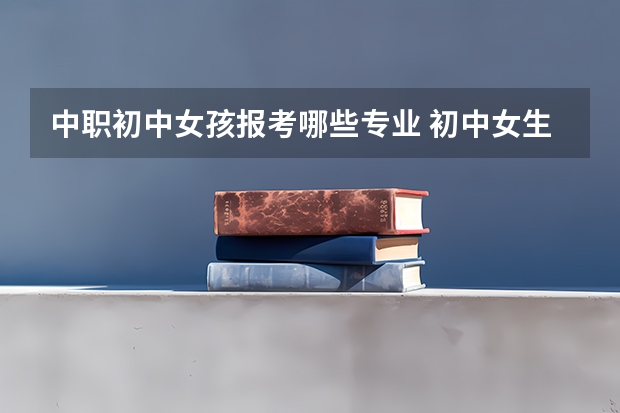 中职初中女孩报考哪些专业 初中女生上中专学什么专业好？