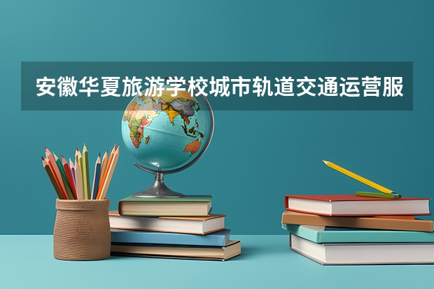 安徽华夏旅游学校城市轨道交通运营服务学习课程以及专业能力有哪些