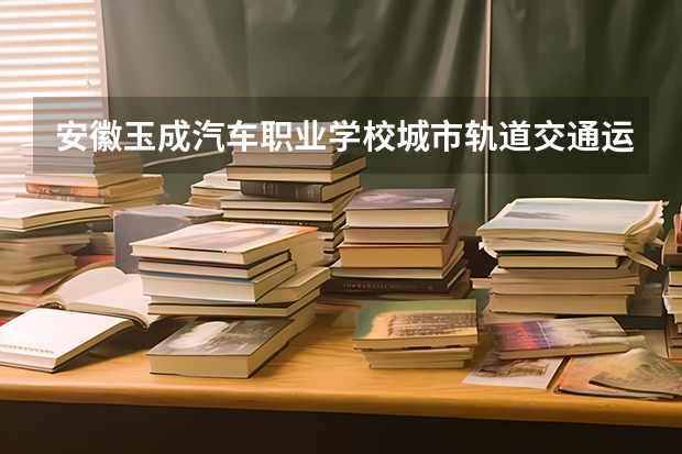 安徽玉成汽车职业学校城市轨道交通运营服务学习课程以及专业能力有哪些