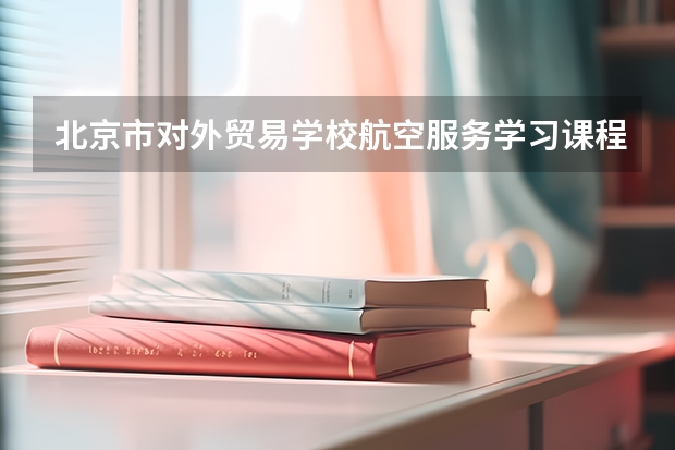 北京市对外贸易学校航空服务学习课程以及专业能力有哪些