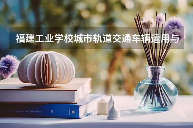 福建工业学校城市轨道交通车辆运用与检修学习课程以及专业能力有哪些