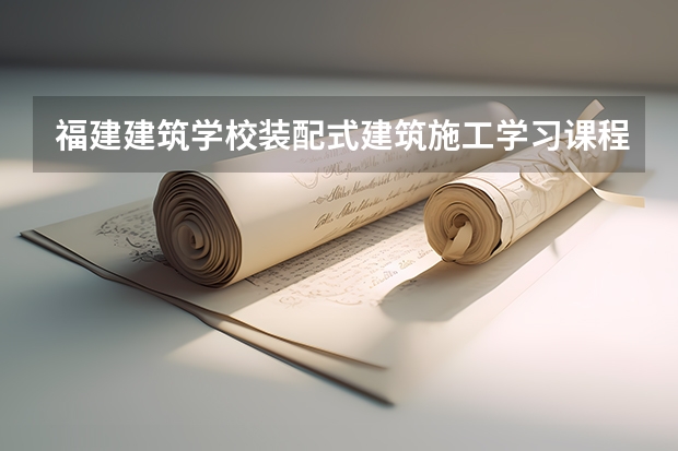 福建建筑学校装配式建筑施工学习课程以及专业能力有哪些