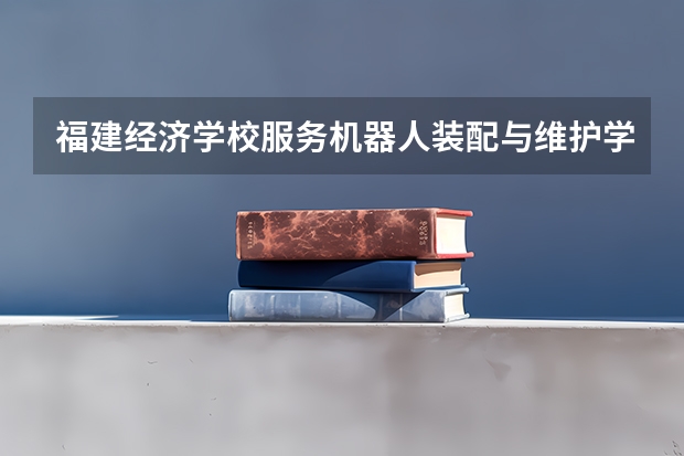 福建经济学校服务机器人装配与维护学习课程以及专业能力有哪些