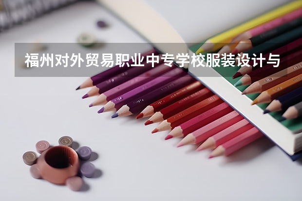 福州对外贸易职业中专学校服装设计与工艺学习课程以及专业能力有哪些