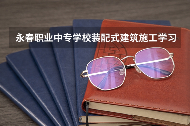 永春职业中专学校装配式建筑施工学习课程以及专业能力有哪些
