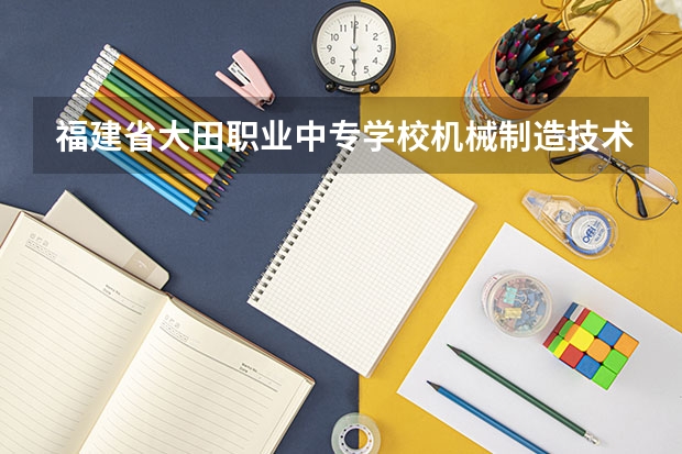福建省大田职业中专学校机械制造技术学习课程以及专业能力有哪些