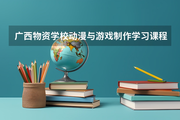 广西物资学校动漫与游戏制作学习课程以及专业能力有哪些