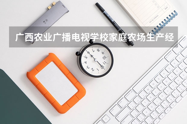 广西农业广播电视学校家庭农场生产经营学习课程以及专业能力有哪些